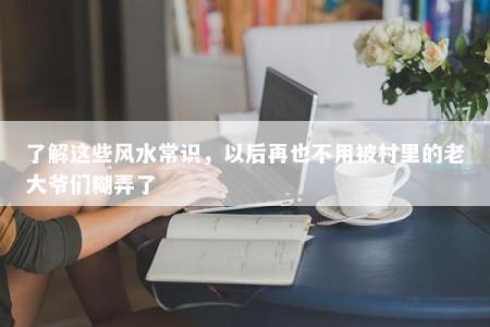 了解这些风水常识，以后再也不用被村里的老大爷们糊弄了