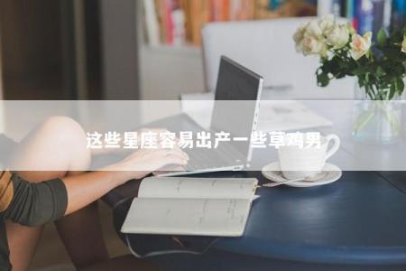 这些星座容易出产一些草鸡男