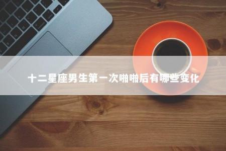 十二星座男生第一次啪啪后有哪些变化